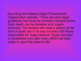 According the Indiana Organ Procurement Organization website, “There are strict legal guidelines that must be carefully followed before brain death can be declared and organs removed. The doctors who treat a patient at the time of death are in no way involved with those responsible for organ removal. Organ donation is considered only after every effort has been made to save the patient's life.”  