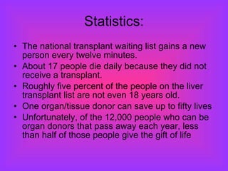 Statistics: The national transplant waiting list gains a new person every twelve minutes.  About 17 people die daily because they did not receive a transplant.  Roughly five percent of the people on the liver transplant list are not even 18 years old. One organ/tissue donor can save up to fifty lives  Unfortunately, of the 12,000 people who can be organ donors that pass away each year, less than half of those people give the gift of life  