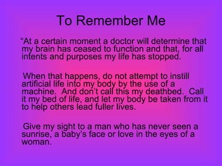 To Remember Me “ At a certain moment a doctor will determine that my brain has ceased to function and that, for all intents and purposes my life has stopped.  When that happens, do not attempt to instill artificial life into my body by the use of a machine.  And don’t call this my deathbed.  Call it my bed of life, and let my body be taken from it to help others lead fuller lives.  Give my sight to a man who has never seen a sunrise, a baby’s face or love in the eyes of a woman.  