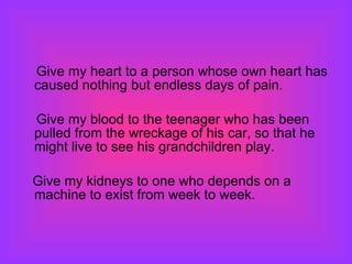 Give my heart to a person whose own heart has caused nothing but endless days of pain.  Give my blood to the teenager who has been pulled from the wreckage of his car, so that he might live to see his grandchildren play. Give my kidneys to one who depends on a machine to exist from week to week.  