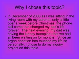 Why I chose this topic? In December of 2006 as I was sitting in the living room with my parents, only a little over a week before Christmas, the phone call came that changed my dad’s life forever.  The next evening, my dad was having the kidney transplant that we had all been waiting on for months.  Since an organ donation has touched my life so personally, I chose to do my inquiry project on this topic. 