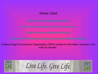 Works Cited http://www.iopo.org/faqs/index.html http://www.dcids.org/donor_family_stories.htm http://www.unos.org/News/myths.asp http://www.indianalastwishregistry.org/content.aspx?Page=Stats Indiana Organ Procurement Organization (IOPO) packet of information received in the mail per request.  