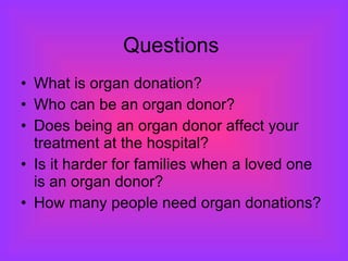 Questions What is organ donation? Who can be an organ donor? Does being an organ donor affect your treatment at the hospital? Is it harder for families when a loved one is an organ donor? How many people need organ donations? 