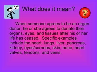 What does it mean? When someone agrees to be an organ donor, he or she agrees to donate their organs, eyes, and tissues after his or her life has ceased.  Specific examples include the heart, lungs, liver, pancreas, kidney, eyes/corneas, skin, bone, heart valves, tendons, and veins.  