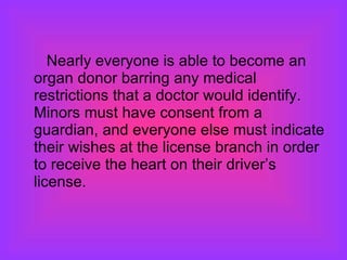 Nearly everyone is able to become an organ donor barring any medical restrictions that a doctor would identify.  Minors must have consent from a guardian, and everyone else must indicate their wishes at the license branch in order to receive the heart on their driver’s license.  
