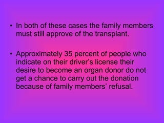 In both of these cases the family members must still approve of the transplant. Approximately 35 percent of people who indicate on their driver’s license their desire to become an organ donor do not get a chance to carry out the donation because of family members’ refusal.  