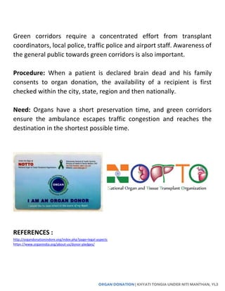 ORGAN DONATION | KHYATI TONGIA UNDER NITI MANTHAN, YL3
Green corridors require a concentrated effort from transplant
coordinators, local police, traffic police and airport staff. Awareness of
the general public towards green corridors is also important.
Procedure: When a patient is declared brain dead and his family
consents to organ donation, the availability of a recipient is first
checked within the city, state, region and then nationally.
Need: Organs have a short preservation time, and green corridors
ensure the ambulance escapes traffic congestion and reaches the
destination in the shortest possible time.
REFERENCES :
http://organdonationindore.org/index.php?page=legal-aspects
https://www.organindia.org/about-us/donor-pledges/
 
