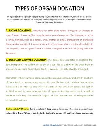 ORGAN DONATION | KHYATI TONGIA UNDER NITI MANTHAN, YL3
In organ donation, a person pledges during her/his lifetime, that after death, certain (or all) organs
from the body can be used for transplantation to help terminally ill patients get a new lease of life.
There are 2 types of the same –
A. LIVING DONATION: Living donation takes place when a living person donates an
organ (or part of an organ) for transplantation to another person. The living donor can be
a family member, such as a parent, child, brother or sister, grandparent or grandchild
(living related donation). It can also come from someone who is emotionally related to
the recipient, such as a good friend, a relative, a neighbour or an in-law (living unrelated
donation).
B. DECEASED CADAVER DONATION: The patient has to register in a hospital that
does transplants. The patient will be put on a wait list. As and when the organ from an
appropriate deceased donor (brain death) is available, the patient will be intimated.
Brain death is the irreversible and permanent cessation of all brain functions. In situations
of brain death, a person cannot sustain his own life, but vital body functions may be
maintained in an ‘intensive care unit’ for a short period of time. Such persons are kept on
artificial support to maintain oxygenation of organs so that the organs are in a healthy
condition until they are removed. Organs of such patients can be transplanted to
terminally ill patients.
Brain death is NOT coma. Coma is a state of deep unconsciousness, where the brain continues
to function. Thus, If there is activity in the brain, the person will not be declared brain dead.
TYPES OF ORGAN DONATION
 