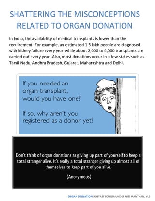 ORGAN DONATION | KHYATI TONGIA UNDER NITI MANTHAN, YL3
In India, the availability of medical transplants is lower than the
requirement. For example, an estimated 1.5 lakh people are diagnosed
with kidney failure every year while about 2,000 to 4,000 transplants are
carried out every year .Also, most donations occur in a few states such as
Tamil Nadu, Andhra Pradesh, Gujarat, Maharashtra and Delhi.
SHATTERING THE MISCONCEPTIONS
RELATED TO ORGAN DONATION
 