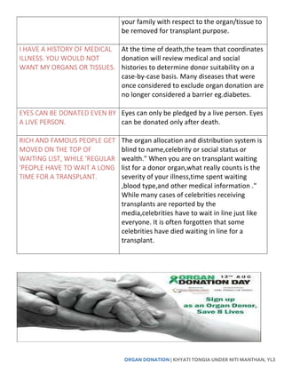 ORGAN DONATION | KHYATI TONGIA UNDER NITI MANTHAN, YL3
your family with respect to the organ/tissue to
be removed for transplant purpose.
I HAVE A HISTORY OF MEDICAL
ILLNESS. YOU WOULD NOT
WANT MY ORGANS OR TISSUES.
At the time of death,the team that coordinates
donation will review medical and social
histories to determine donor suitability on a
case-by-case basis. Many diseases that were
once considered to exclude organ donation are
no longer considered a barrier eg.diabetes.
EYES CAN BE DONATED EVEN BY
A LIVE PERSON.
Eyes can only be pledged by a live person. Eyes
can be donated only after death.
RICH AND FAMOUS PEOPLE GET
MOVED ON THE TOP OF
WAITING LIST, WHILE 'REGULAR
'PEOPLE HAVE TO WAIT A LONG
TIME FOR A TRANSPLANT.
The organ allocation and distribution system is
blind to name,celebrity or social status or
wealth." When you are on transplant waiting
list for a donor organ,what really counts is the
severity of your illness,time spent waiting
,blood type,and other medical information ."
While many cases of celebrities receiving
transplants are reported by the
media,celebrities have to wait in line just like
everyone. It is often forgotten that some
celebrities have died waiting in line for a
transplant.
 