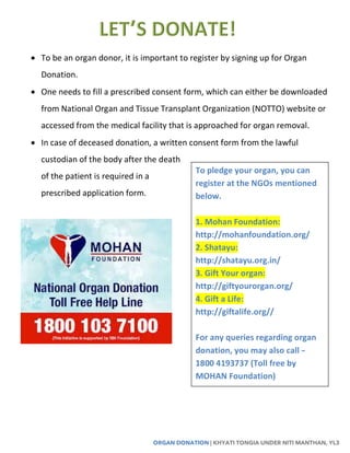ORGAN DONATION | KHYATI TONGIA UNDER NITI MANTHAN, YL3
 To be an organ donor, it is important to register by signing up for Organ
Donation.
 One needs to fill a prescribed consent form, which can either be downloaded
from National Organ and Tissue Transplant Organization (NOTTO) website or
accessed from the medical facility that is approached for organ removal.
 In case of deceased donation, a written consent form from the lawful
custodian of the body after the death
of the patient is required in a
prescribed application form.
To pledge your organ, you can
register at the NGOs mentioned
below.
1. Mohan Foundation:
http://mohanfoundation.org/
2. Shatayu:
http://shatayu.org.in/
3. Gift Your organ:
http://giftyourorgan.org/
4. Gift a Life:
http://giftalife.org//
For any queries regarding organ
donation, you may also call –
1800 4193737 (Toll free by
MOHAN Foundation)
 