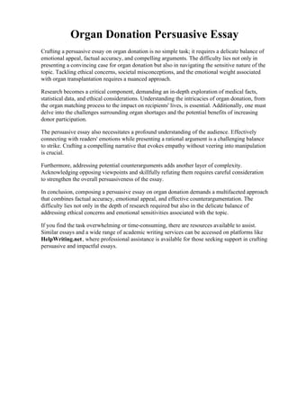 Organ Donation Persuasive Essay
Crafting a persuasive essay on organ donation is no simple task; it requires a delicate balance of
emotional appeal, factual accuracy, and compelling arguments. The difficulty lies not only in
presenting a convincing case for organ donation but also in navigating the sensitive nature of the
topic. Tackling ethical concerns, societal misconceptions, and the emotional weight associated
with organ transplantation requires a nuanced approach.
Research becomes a critical component, demanding an in-depth exploration of medical facts,
statistical data, and ethical considerations. Understanding the intricacies of organ donation, from
the organ matching process to the impact on recipients' lives, is essential. Additionally, one must
delve into the challenges surrounding organ shortages and the potential benefits of increasing
donor participation.
The persuasive essay also necessitates a profound understanding of the audience. Effectively
connecting with readers' emotions while presenting a rational argument is a challenging balance
to strike. Crafting a compelling narrative that evokes empathy without veering into manipulation
is crucial.
Furthermore, addressing potential counterarguments adds another layer of complexity.
Acknowledging opposing viewpoints and skillfully refuting them requires careful consideration
to strengthen the overall persuasiveness of the essay.
In conclusion, composing a persuasive essay on organ donation demands a multifaceted approach
that combines factual accuracy, emotional appeal, and effective counterargumentation. The
difficulty lies not only in the depth of research required but also in the delicate balance of
addressing ethical concerns and emotional sensitivities associated with the topic.
If you find the task overwhelming or time-consuming, there are resources available to assist.
Similar essays and a wide range of academic writing services can be accessed on platforms like
HelpWriting.net, where professional assistance is available for those seeking support in crafting
persuasive and impactful essays.
Organ Donation Persuasive Essay Organ Donation Persuasive Essay
 