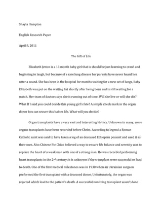 Shayla Hampton<br />English Research Paper<br />April 8, 2011<br />The Gift of Life<br />Elizabeth Jetton is a 13 month baby girl that is should be just learning to crawl and beginning to laugh, but because of a rare lung disease her parents have never heard her utter a sound. She has been in the hospital for months waiting for a new set of lungs. Baby Elizabeth was put on the waiting list shortly after being born and is still waiting for a match. Her team of doctors says she is running out of time. Will she live or will she die? What If I said you could decide this young girl’s fate? A simple check mark in the organ donor box can secure this babies life. What will you decide?<br />Organ transplants have a very vast and interesting history. Unknown to many, some organs transplants have been recorded before Christ. According to legend a Roman Catholic saint was said to have taken a leg of an deceased Ethiopian peasant and used it as their own. Also Chinese Pie Chiao believed a way to ensure life balance and serenity was to replace the heart of a weak man with one of a strong man. He was recorded performing heart transplants in the 2nd century; it is unknown if the transplant were successful or lead to death. One of the first medical milestones was in 1930 when an Ukrainian surgeon preformed the first transplant with a deceased donor. Unfortunately, the organ was rejected which lead to the patient’s death. A successful nonliving transplant wasn’t done until 1962. In, December of 1954 the first living transplant was performed on two twin brothers. Also in 1992 the first baboon to human transplant was done at the University of Pittsburg. Most recently, the world’s first full face transplant was done in Spain. This procedure was done on a nameless man that was shot in the face that had intense troubles breathing and speaking. This transplant was successful. Organ transplants will increase in success and also become more efficient as time and new innovation arises.<br />There are several types of transplant and procedures that are commonly used on patients. The major classification standard is the difference between living and nonliving donations. Blood, Plasma, and Bone marrow can be donated to enhance the lives of others while tissue, organ, and cornea transplant saves lives. There are also different types of transplant surgeries that can be performed on a patient in need. Autografts are transplants that are used to replace or add someone’s tissue to another place in their body. In this case the donor is also the transplant patient. Allograft is when two genetically non-identical individuals of the same species are involved in the transplantation while to genetically identical (twins) would have an isograft. Xenograft is when there is an exchange of different species organs, fish and primates parts are commonly used. Choosing which type of transplant that is most suitable is on patient to patient bases.  Also availability and medical severity play a key role on which transplant will be used. Ideally isografts (between twins) are most successful because rejection is less likely because of common genetic identities. Doctors also determine what procedure is best and will be most successful for their patients. <br />There are currently over 100,000 U.S citizens waiting for organ donations just like Elizabeth that was mentioned earlier.  A former transplant recipient once said that her life came to a complete halt for the three years she was on the transplant waiting list. It’s a simple yes or no question; will you give the gift of life? It’s stunning to hear the countless heart wrenching stories of people from every walk of life being totally dependent on the slim chance of finding a compatible donor. In the words of an unknown author, “Don't think of organ donations as giving up part of yourself to keep a total stranger alive.  It's really a total stranger giving up almost all of themselves to keep part of you alive.” This seems like a clear choice for anyone with any sense of empathy for others, but it seems that some people are not enlightened on the severity of the situation at hand.<br />Currently there is a circulation a false organ donation facts and statistics that  has caused misconceptions. All the facts I acquired were from reputable sites, most were government funded. As of 2am, April 6 there are 110,833 people waiting for organ donations. Although over one hundred thousand people are waiting for organs only 72,371 are on the active list. One name is added to this waiting list every eleven minutes. They are awaiting the gift of life. One organ donor can save the lives of eight people help enhance the lives of up to fifty others. Even with this vast usability approximately eighteen people die a day (about  7,000 a year) waiting for a matching available organ. About 75 organ transplants are completed every day with a varied success rate. The average success rate of a kidney transplant five years after the initial surgery is about 69.3%, while lung transplants are drastically lower with an 54.4% survival rate. There are also many myths about organ donation that I will disprove. “I’m too old to donate; no one would want my organs.” “I am a smoker and not in good health; my organs are no good.” These are all FALSE; donations are accepted with few guidelines. These guidelines restrict donation of those infected with transferable diseases such as HIV and cancer that is actively spreading.<br />Some transplantable organs include livers, kidneys, pancreas, heart, lungs, and intestines. Organs have to be allocated to an individual specifically based on genetic and anatomic conditions. Factors of allocation are, but not limited to size of organ, blood type, and time spent on waiting list. Also if the patient is a child allocation may be affected. 10% of all patients waiting on active list are under the age of eighteen.  If there is a close relative distance between donor and recipient they have a greater chance of sharing positive allocation factors.  Lastly, in special cases where a medical urgency is required the process of allocation may be decreased. <br />Several problems could arise during an organ transplants and donations. The amount of donors is the biggest and main concern. This could be solved by promoting organ donation awareness for living and deceased donors. Also If the U.S government applies and “opt out” policy to organ donation, like most European countries have, the number of donors will inevitable increase. This policy will make all U.S citizens automatically be considered donors unless they “opt out” by filling out proper paper work.  Also once an organ is available the allocation adds another problem. Matching organs is a very intricate process that has a large margin of error which can lead to ineffective transplants. Solutions to this problem will surface with time and as medical technology flourishes. Once an organ is transplanted rejection can occur. This is when patients immune system denies the organ which make the surgery unsuccessful, An individual that has a rejected organ has to have their name returned to the waiting list.  The rejection could have occurred for a number of reasons; one could be “bad” organs. These organs may have been diseased but weren’t detected during initial allocation.<br />The current deficiency of organs has lead to various illegal transplant. Forced donation is very common throughout the world. Chinese Deputy Minister of Health was recorded saying that ninety-five percent of all organs used for transplants were taken from executed prisoners. In the United States of American congress proposed a similar act that allowed the government to seize the organs of prisoners that died while incarcerated. It was unfortunately voted down. Organ theft is also another common practice around the world.  The National Organ Transplant Act of 1984 made it illegal to sell or buy organs but that hasn’t stopped some wealthy people from doing just that. According to Newsweek Magazine, one and five organs come from the “black market”. Some are taken from those who willing sells them and some are stolen from bodies and taken from kidnapped children and tourist. It was recorded that fifty percent of Pakistani villagers sold one of their kidneys to acquire money. These kidneys range in price from ten to twenty thousand dollars. The price changes depending on what part of the world you purchased it from.  To transplant this organ and cover the cost of supplies and surgeons cost the total may be 150,000 per transplant. In response to the high price of black market organs and transplants customers tend to be wealth with international connections. <br />In conclusion, organ donation is the ultimate act of human kindness. Giving someone the gift of the ability to witness their children graduated from college, and the ability to see their grandchildren born is something that cannot be topped. The gift of life and everything life encompasses exceeds the measure of any scale. Awareness is the key to a problem that will always been relevant as long as people suffer aliments. As medicine and its practices advance, I believe the desperate need for organ donors will decrease, but we as citizens have to be willing to play our part too. It’s as easy as a check mark in a box, so what are you waiting for? Someone is waiting for you so they can live.  <br />