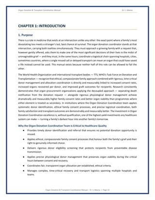 Organ Donation & Transplant Coordination Manual Dr J L Meena
Organ Donation & Transplant Coordination Manual – Dr J L Meena | Page 10
CHAPTER 1: INTRODUCTION
1. Purpose
There is a role in medicine that exists at an intersection unlike any other: the exact point where a family's most
devastating loss meets a stranger's last, best chance at survival. The organ donation coordinator stands at that
intersection, carrying both realities simultaneously. They must approach a grieving family with a request that,
however gently offered, asks them to make one of the most significant decisions of their lives in the midst of
unimaginable grief — and they must, in the same hours, coordinate a logistical chain spanning hospitals, cities,
sometimes countries, where a single missed call or delayed transport can mean an organ that could have saved
a life instead cannot be used. This manual exists because neither half of this role can be allowed to fail the
other.
The World Health Organization and international transplant bodies — TTS, WHO's Task Force on Donation and
Transplantation — recognize that ethical, compassionate family approach combined with rigorous, time-critical
donor management and allocation coordination is directly and measurably linked to increased consent rates,
increased organs recovered per donor, and improved graft outcomes for recipients. Research consistently
demonstrates that organ procurement organizations applying the decoupled approach — separating death
notification from the donation request — alongside rigorous physiological donor management achieve
dramatically and measurably higher family consent rates and better organ viability than programmes where
either element is treated as secondary. In institutions where the Organ Donation Coordination team applies
systematic donor identification, ethical family consent processes, and precise logistical coordination, both
family satisfaction and transplant outcomes are demonstrably and measurably better. The investment in Organ
Donation Coordination excellence is, without qualification, one of the highest-yield investments any healthcare
system can make — turning a family's darkest hour into another family's tomorrow.
Why the Organ Donation Coordination Team Is Critical to Healthcare Quality
● Provides timely donor identification and referral that ensures no potential donation opportunity is
missed.
● Applies ethical, compassionate family consent processes that honour both the family's grief and their
right to genuinely informed choice.
● Delivers rigorous donor eligibility screening that protects recipients from preventable disease
transmission.
● Applies precise physiological donor management that preserves organ viability during the critical
hours between consent and recovery.
● Coordinates fair, transparent organ allocation per established, ethical criteria.
● Manages complex, time-critical recovery and transport logistics spanning multiple hospitals and
teams.
 