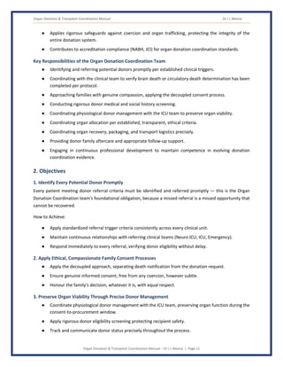 Organ Donation & Transplant Coordination Manual Dr J L Meena
Organ Donation & Transplant Coordination Manual – Dr J L Meena | Page 11
● Applies rigorous safeguards against coercion and organ trafficking, protecting the integrity of the
entire donation system.
● Contributes to accreditation compliance (NABH, JCI) for organ donation coordination standards.
Key Responsibilities of the Organ Donation Coordination Team
● Identifying and referring potential donors promptly per established clinical triggers.
● Coordinating with the clinical team to verify brain death or circulatory death determination has been
completed per protocol.
● Approaching families with genuine compassion, applying the decoupled consent process.
● Conducting rigorous donor medical and social history screening.
● Coordinating physiological donor management with the ICU team to preserve organ viability.
● Coordinating organ allocation per established, transparent, ethical criteria.
● Coordinating organ recovery, packaging, and transport logistics precisely.
● Providing donor family aftercare and appropriate follow-up support.
● Engaging in continuous professional development to maintain competence in evolving donation
coordination evidence.
2. Objectives
1. Identify Every Potential Donor Promptly
Every patient meeting donor referral criteria must be identified and referred promptly — this is the Organ
Donation Coordination team's foundational obligation, because a missed referral is a missed opportunity that
cannot be recovered.
How to Achieve:
● Apply standardized referral trigger criteria consistently across every clinical unit.
● Maintain continuous relationships with referring clinical teams (Neuro ICU, ICU, Emergency).
● Respond immediately to every referral, verifying donor eligibility without delay.
2. Apply Ethical, Compassionate Family Consent Processes
● Apply the decoupled approach, separating death notification from the donation request.
● Ensure genuine informed consent, free from any coercion, however subtle.
● Honour the family's decision, whatever it is, with equal respect.
3. Preserve Organ Viability Through Precise Donor Management
● Coordinate physiological donor management with the ICU team, preserving organ function during the
consent-to-procurement window.
● Apply rigorous donor eligibility screening protecting recipient safety.
● Track and communicate donor status precisely throughout the process.
 