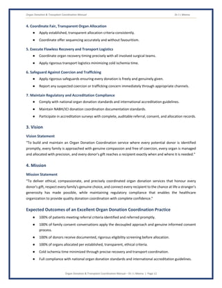 Organ Donation & Transplant Coordination Manual Dr J L Meena
Organ Donation & Transplant Coordination Manual – Dr J L Meena | Page 12
4. Coordinate Fair, Transparent Organ Allocation
● Apply established, transparent allocation criteria consistently.
● Coordinate offer sequencing accurately and without favouritism.
5. Execute Flawless Recovery and Transport Logistics
● Coordinate organ recovery timing precisely with all involved surgical teams.
● Apply rigorous transport logistics minimizing cold ischemia time.
6. Safeguard Against Coercion and Trafficking
● Apply rigorous safeguards ensuring every donation is freely and genuinely given.
● Report any suspected coercion or trafficking concern immediately through appropriate channels.
7. Maintain Regulatory and Accreditation Compliance
● Comply with national organ donation standards and international accreditation guidelines.
● Maintain NABH/JCI donation coordination documentation standards.
● Participate in accreditation surveys with complete, auditable referral, consent, and allocation records.
3. Vision
Vision Statement
“To build and maintain an Organ Donation Coordination service where every potential donor is identified
promptly, every family is approached with genuine compassion and free of coercion, every organ is managed
and allocated with precision, and every donor's gift reaches a recipient exactly when and where it is needed.”
4. Mission
Mission Statement
“To deliver ethical, compassionate, and precisely coordinated organ donation services that honour every
donor's gift, respect every family's genuine choice, and connect every recipient to the chance at life a stranger's
generosity has made possible, while maintaining regulatory compliance that enables the healthcare
organization to provide quality donation coordination with complete confidence.”
Expected Outcomes of an Excellent Organ Donation Coordination Practice
● 100% of patients meeting referral criteria identified and referred promptly.
● 100% of family consent conversations apply the decoupled approach and genuine informed consent
process.
● 100% of donors receive documented, rigorous eligibility screening before allocation.
● 100% of organs allocated per established, transparent, ethical criteria.
● Cold ischemia time minimized through precise recovery and transport coordination.
● Full compliance with national organ donation standards and international accreditation guidelines.
 