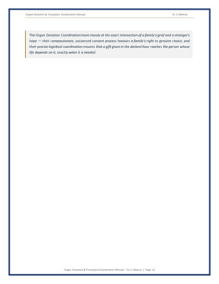 Organ Donation & Transplant Coordination Manual Dr J L Meena
Organ Donation & Transplant Coordination Manual – Dr J L Meena | Page 13
The Organ Donation Coordination team stands at the exact intersection of a family's grief and a stranger's
hope — their compassionate, uncoerced consent process honours a family's right to genuine choice, and
their precise logistical coordination ensures that a gift given in the darkest hour reaches the person whose
life depends on it, exactly when it is needed.
 
