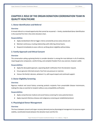 Organ Donation & Transplant Coordination Manual Dr J L Meena
Organ Donation & Transplant Coordination Manual – Dr J L Meena | Page 14
CHAPTER 2: ROLE OF THE ORGAN DONATION COORDINATION TEAM IN
QUALITY HEALTHCARE
1. Donor Identification and Referral
Overview
A missed referral is a missed opportunity that cannot be recovered — timely, standardized donor identification
is the essential first link in the entire donation chain.
Responsibilities
● Apply standardized referral trigger criteria consistently across every clinical unit.
● Maintain continuous, trusting relationships with referring clinical teams.
● Respond immediately to every referral, verifying donor eligibility without delay.
2. Family Approach and Ethical Consent
Overview
The conversation asking a grieving family to consider donation is among the most delicate in all of medicine,
requiring genuine compassion, careful timing, and complete freedom from any coercion, however subtle.
Responsibilities
● Apply the decoupled approach, separating death notification from the donation request.
● Ensure genuine informed consent, free from any pressure or coercion.
● Honour the family's decision, whatever it is, with equal respect and continued support.
3. Donor Eligibility Screening
Overview
Rigorous medical and social history screening protects recipients from preventable disease transmission,
making this step as essential to recipient safety as any compatibility verification.
Responsibilities
● Apply comprehensive medical and social history screening for every potential donor.
● Apply required infectious disease and malignancy screening per established protocol.
4. Physiological Donor Management
Overview
The hours between consent and organ recovery demand precise physiological management to preserve organ
viability, coordinated closely between the donation team and the ICU.
 