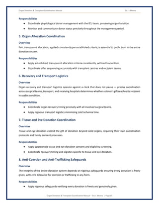 Organ Donation & Transplant Coordination Manual Dr J L Meena
Organ Donation & Transplant Coordination Manual – Dr J L Meena | Page 15
Responsibilities
● Coordinate physiological donor management with the ICU team, preserving organ function.
● Monitor and communicate donor status precisely throughout the management period.
5. Organ Allocation Coordination
Overview
Fair, transparent allocation, applied consistently per established criteria, is essential to public trust in the entire
donation system.
Responsibilities
● Apply established, transparent allocation criteria consistently, without favouritism.
● Coordinate offer sequencing accurately with transplant centres and recipient teams.
6. Recovery and Transport Logistics
Overview
Organ recovery and transport logistics operate against a clock that does not pause — precise coordination
across surgical teams, transport, and receiving hospitals determines whether a donor's gift reaches its recipient
in usable condition.
Responsibilities
● Coordinate organ recovery timing precisely with all involved surgical teams.
● Apply rigorous transport logistics minimizing cold ischemia time.
7. Tissue and Eye Donation Coordination
Overview
Tissue and eye donation extend the gift of donation beyond solid organs, requiring their own coordination
protocols and family consent processes.
Responsibilities
● Apply appropriate tissue and eye donation consent and eligibility screening.
● Coordinate recovery timing and logistics specific to tissue and eye donation.
8. Anti-Coercion and Anti-Trafficking Safeguards
Overview
The integrity of the entire donation system depends on rigorous safeguards ensuring every donation is freely
given, with zero tolerance for coercion or trafficking in any form.
Responsibilities
● Apply rigorous safeguards verifying every donation is freely and genuinely given.
 