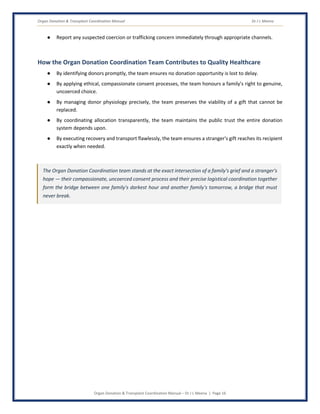 Organ Donation & Transplant Coordination Manual Dr J L Meena
Organ Donation & Transplant Coordination Manual – Dr J L Meena | Page 16
● Report any suspected coercion or trafficking concern immediately through appropriate channels.
How the Organ Donation Coordination Team Contributes to Quality Healthcare
● By identifying donors promptly, the team ensures no donation opportunity is lost to delay.
● By applying ethical, compassionate consent processes, the team honours a family's right to genuine,
uncoerced choice.
● By managing donor physiology precisely, the team preserves the viability of a gift that cannot be
replaced.
● By coordinating allocation transparently, the team maintains the public trust the entire donation
system depends upon.
● By executing recovery and transport flawlessly, the team ensures a stranger's gift reaches its recipient
exactly when needed.
The Organ Donation Coordination team stands at the exact intersection of a family's grief and a stranger's
hope — their compassionate, uncoerced consent process and their precise logistical coordination together
form the bridge between one family's darkest hour and another family's tomorrow, a bridge that must
never break.
 