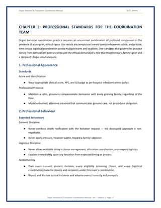 Organ Donation & Transplant Coordination Manual Dr J L Meena
Organ Donation & Transplant Coordination Manual – Dr J L Meena | Page 17
CHAPTER 3: PROFESSIONAL STANDARDS FOR THE COORDINATION
TEAM
Organ donation coordination practice requires an uncommon combination of profound compassion in the
presence of acute grief, ethical rigour that resists any temptation toward coercion however subtle, and precise,
time-critical logistical coordination across multiple teams and locations. The standards that govern this practice
derive from both patient safety science and the ethical demands of a role that must honour a family's grief and
a recipient's hope simultaneously.
1. Professional Appearance
Standards
Attire and Identification
● Wear appropriate clinical attire, PPE, and ID badge as per hospital infection control policy.
Professional Presence
● Maintain a calm, genuinely compassionate demeanor with every grieving family, regardless of the
hour.
● Model unhurried, attentive presence that communicates genuine care, not procedural obligation.
2. Professional Behaviour
Expected Behaviours
Consent Discipline
● Never combine death notification with the donation request — the decoupled approach is non-
negotiable.
● Never apply pressure, however subtle, toward a family's decision.
Logistical Discipline
● Never allow avoidable delay in donor management, allocation coordination, or transport logistics.
● Escalate immediately upon any deviation from expected timing or process.
Accountability
● Own every consent process decision, every eligibility screening choice, and every logistical
coordination made for donors and recipients under this team's coordination.
● Report and disclose critical incidents and adverse events honestly and promptly.
 