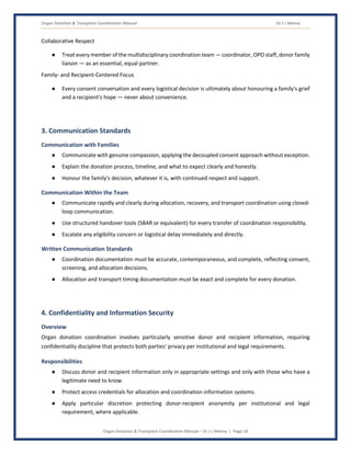 Organ Donation & Transplant Coordination Manual Dr J L Meena
Organ Donation & Transplant Coordination Manual – Dr J L Meena | Page 18
Collaborative Respect
● Treat every member of the multidisciplinary coordination team — coordinator, OPO staff, donor family
liaison — as an essential, equal partner.
Family- and Recipient-Centered Focus
● Every consent conversation and every logistical decision is ultimately about honouring a family's grief
and a recipient's hope — never about convenience.
3. Communication Standards
Communication with Families
● Communicate with genuine compassion, applying the decoupled consent approach without exception.
● Explain the donation process, timeline, and what to expect clearly and honestly.
● Honour the family's decision, whatever it is, with continued respect and support.
Communication Within the Team
● Communicate rapidly and clearly during allocation, recovery, and transport coordination using closed-
loop communication.
● Use structured handover tools (SBAR or equivalent) for every transfer of coordination responsibility.
● Escalate any eligibility concern or logistical delay immediately and directly.
Written Communication Standards
● Coordination documentation must be accurate, contemporaneous, and complete, reflecting consent,
screening, and allocation decisions.
● Allocation and transport timing documentation must be exact and complete for every donation.
4. Confidentiality and Information Security
Overview
Organ donation coordination involves particularly sensitive donor and recipient information, requiring
confidentiality discipline that protects both parties' privacy per institutional and legal requirements.
Responsibilities
● Discuss donor and recipient information only in appropriate settings and only with those who have a
legitimate need to know.
● Protect access credentials for allocation and coordination information systems.
● Apply particular discretion protecting donor-recipient anonymity per institutional and legal
requirement, where applicable.
 