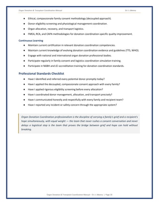 Organ Donation & Transplant Coordination Manual Dr J L Meena
Organ Donation & Transplant Coordination Manual – Dr J L Meena | Page 20
● Ethical, compassionate family consent methodology (decoupled approach).
● Donor eligibility screening and physiological management coordination.
● Organ allocation, recovery, and transport logistics.
● FMEA, RCA, and CAPA methodologies for donation coordination-specific quality improvement.
Continuous Learning
● Maintain current certification in relevant donation coordination competencies.
● Maintain current knowledge of evolving donation coordination evidence and guidelines (TTS, WHO).
● Engage with national and international organ donation professional bodies.
● Participate regularly in family consent and logistics coordination simulation training.
● Participate in NABH and JCI accreditation training for donation coordination standards.
Professional Standards Checklist
● Have I identified and referred every potential donor promptly today?
● Have I applied the decoupled, compassionate consent approach with every family?
● Have I applied rigorous eligibility screening before every allocation?
● Have I coordinated donor management, allocation, and transport precisely?
● Have I communicated honestly and respectfully with every family and recipient team?
● Have I reported any incident or safety concern through the appropriate system?
Organ Donation Coordination professionalism is the discipline of carrying a family's grief and a recipient's
hope simultaneously, with equal weight — the team that never rushes a consent conversation and never
delays a logistical step is the team that proves the bridge between grief and hope can hold without
breaking.
 