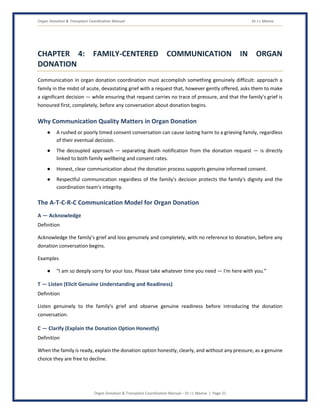 Organ Donation & Transplant Coordination Manual Dr J L Meena
Organ Donation & Transplant Coordination Manual – Dr J L Meena | Page 21
CHAPTER 4: FAMILY-CENTERED COMMUNICATION IN ORGAN
DONATION
Communication in organ donation coordination must accomplish something genuinely difficult: approach a
family in the midst of acute, devastating grief with a request that, however gently offered, asks them to make
a significant decision — while ensuring that request carries no trace of pressure, and that the family's grief is
honoured first, completely, before any conversation about donation begins.
Why Communication Quality Matters in Organ Donation
● A rushed or poorly timed consent conversation can cause lasting harm to a grieving family, regardless
of their eventual decision.
● The decoupled approach — separating death notification from the donation request — is directly
linked to both family wellbeing and consent rates.
● Honest, clear communication about the donation process supports genuine informed consent.
● Respectful communication regardless of the family's decision protects the family's dignity and the
coordination team's integrity.
The A-T-C-R-C Communication Model for Organ Donation
A — Acknowledge
Definition
Acknowledge the family's grief and loss genuinely and completely, with no reference to donation, before any
donation conversation begins.
Examples
● “I am so deeply sorry for your loss. Please take whatever time you need — I'm here with you.”
T — Listen (Elicit Genuine Understanding and Readiness)
Definition
Listen genuinely to the family's grief and observe genuine readiness before introducing the donation
conversation.
C — Clarify (Explain the Donation Option Honestly)
Definition
When the family is ready, explain the donation option honestly, clearly, and without any pressure, as a genuine
choice they are free to decline.
 