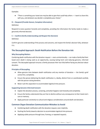 Organ Donation & Transplant Coordination Manual Dr J L Meena
Organ Donation & Transplant Coordination Manual – Dr J L Meena | Page 22
Examples
● “There is something your loved one may be able to give that could help others — I want to share this
with you, and whatever you decide is completely your choice.”
R — Respond (Provide Honest, Complete Information)
Definition
Respond to every question honestly and completely, providing the information the family needs to make a
genuinely informed decision.
C — Confirm (Verify Understanding and Respect the Decision)
Definition
Confirm genuine understanding of the process and outcome, and respect the family's decision fully, whatever
it is.
The Decoupled Approach: Death Notification Before the Donation Ask
Why Decoupling Matters
Combining death notification with the donation request — even unintentionally — can make a family feel their
loved one's death is being used as an opportunity, causing lasting harm and reducing genuine, informed
consent. The decoupled approach ensures a family processes their loss fully before facing any decision about
donation.
Principles of Decoupling
● Allow genuine time between death notification and any mention of donation — the family's grief
comes first, completely.
● Ensure the person delivering the death notification is, ideally, distinct from or coordinated carefully
with the person raising donation.
● Never rush this separation to accommodate logistical time pressure.
Supporting Genuine Informed Consent
● Explain the donation process, screening, and what happens next honestly and completely.
● Ensure the family understands they are free to decline without any consequence to their loved one's
care or memory.
● Apply particular sensitivity to cultural and religious considerations around death and donation.
Common Organ Donation Communication Mistakes to Avoid
● Combining death notification with the donation request, even implicitly.
● Rushing the family toward a decision to accommodate logistical time pressure.
● Applying subtle pressure through tone, framing, or repeated requests.
 