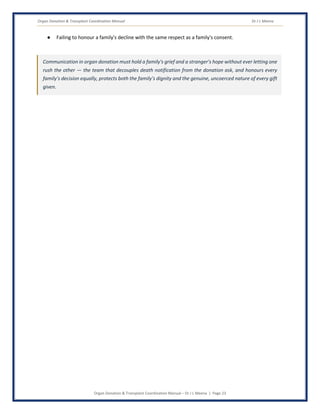 Organ Donation & Transplant Coordination Manual Dr J L Meena
Organ Donation & Transplant Coordination Manual – Dr J L Meena | Page 23
● Failing to honour a family's decline with the same respect as a family's consent.
Communication in organ donation must hold a family's grief and a stranger's hope without ever letting one
rush the other — the team that decouples death notification from the donation ask, and honours every
family's decision equally, protects both the family's dignity and the genuine, uncoerced nature of every gift
given.
 