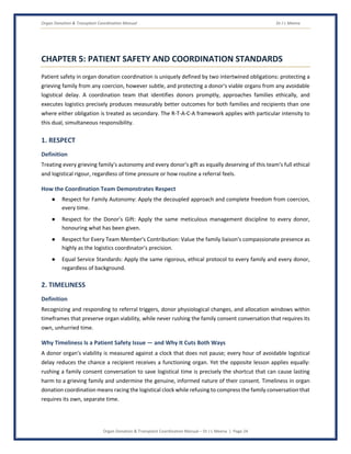 Organ Donation & Transplant Coordination Manual Dr J L Meena
Organ Donation & Transplant Coordination Manual – Dr J L Meena | Page 24
CHAPTER 5: PATIENT SAFETY AND COORDINATION STANDARDS
Patient safety in organ donation coordination is uniquely defined by two intertwined obligations: protecting a
grieving family from any coercion, however subtle, and protecting a donor's viable organs from any avoidable
logistical delay. A coordination team that identifies donors promptly, approaches families ethically, and
executes logistics precisely produces measurably better outcomes for both families and recipients than one
where either obligation is treated as secondary. The R-T-A-C-A framework applies with particular intensity to
this dual, simultaneous responsibility.
1. RESPECT
Definition
Treating every grieving family's autonomy and every donor's gift as equally deserving of this team's full ethical
and logistical rigour, regardless of time pressure or how routine a referral feels.
How the Coordination Team Demonstrates Respect
● Respect for Family Autonomy: Apply the decoupled approach and complete freedom from coercion,
every time.
● Respect for the Donor's Gift: Apply the same meticulous management discipline to every donor,
honouring what has been given.
● Respect for Every Team Member's Contribution: Value the family liaison's compassionate presence as
highly as the logistics coordinator's precision.
● Equal Service Standards: Apply the same rigorous, ethical protocol to every family and every donor,
regardless of background.
2. TIMELINESS
Definition
Recognizing and responding to referral triggers, donor physiological changes, and allocation windows within
timeframes that preserve organ viability, while never rushing the family consent conversation that requires its
own, unhurried time.
Why Timeliness Is a Patient Safety Issue — and Why It Cuts Both Ways
A donor organ's viability is measured against a clock that does not pause; every hour of avoidable logistical
delay reduces the chance a recipient receives a functioning organ. Yet the opposite lesson applies equally:
rushing a family consent conversation to save logistical time is precisely the shortcut that can cause lasting
harm to a grieving family and undermine the genuine, informed nature of their consent. Timeliness in organ
donation coordination means racing the logistical clock while refusing to compress the family conversation that
requires its own, separate time.
 