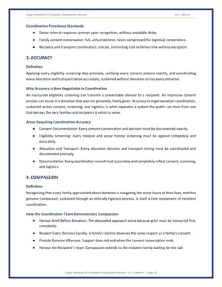 Organ Donation & Transplant Coordination Manual Dr J L Meena
Organ Donation & Transplant Coordination Manual – Dr J L Meena | Page 25
Coordination Timeliness Standards
● Donor referral response: prompt upon recognition, without avoidable delay.
● Family consent conversation: full, unhurried time, never compressed for logistical convenience.
● Recovery and transport coordination: precise, minimizing cold ischemia time without exception.
3. ACCURACY
Definition
Applying every eligibility screening step precisely, verifying every consent process exactly, and coordinating
every allocation and transport detail accurately, sustained without deviation across every donation.
Why Accuracy Is Non-Negotiable in Coordination
An inaccurate eligibility screening can transmit a preventable disease to a recipient. An imprecise consent
process can result in a donation that was not genuinely, freely given. Accuracy in organ donation coordination,
sustained across consent, screening, and logistics, is what separates a system the public can trust from one
that betrays the very families and recipients it exists to serve.
Areas Requiring Coordination Accuracy
● Consent Documentation: Every consent conversation and decision must be documented exactly.
● Eligibility Screening: Every medical and social history screening must be applied completely and
accurately.
● Allocation and Transport: Every allocation decision and transport timing must be coordinated and
documented precisely.
● Documentation: Every coordination record must accurately and completely reflect consent, screening,
and logistics.
4. COMPASSION
Definition
Recognizing that every family approached about donation is navigating the worst hours of their lives, and that
genuine compassion, sustained through an ethically rigorous process, is itself a core component of excellent
coordination.
How the Coordination Team Demonstrates Compassion
● Honour Grief Before Donation: The decoupled approach exists because grief must be honoured first,
completely.
● Respect Every Decision Equally: A family's decline deserves the same respect as a family's consent.
● Provide Genuine Aftercare: Support does not end when the consent conversation ends.
● Honour the Recipient's Hope: Compassion extends to the recipient family waiting for the call.
 