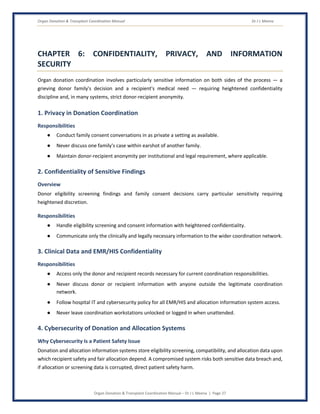 Organ Donation & Transplant Coordination Manual Dr J L Meena
Organ Donation & Transplant Coordination Manual – Dr J L Meena | Page 27
CHAPTER 6: CONFIDENTIALITY, PRIVACY, AND INFORMATION
SECURITY
Organ donation coordination involves particularly sensitive information on both sides of the process — a
grieving donor family's decision and a recipient's medical need — requiring heightened confidentiality
discipline and, in many systems, strict donor-recipient anonymity.
1. Privacy in Donation Coordination
Responsibilities
● Conduct family consent conversations in as private a setting as available.
● Never discuss one family's case within earshot of another family.
● Maintain donor-recipient anonymity per institutional and legal requirement, where applicable.
2. Confidentiality of Sensitive Findings
Overview
Donor eligibility screening findings and family consent decisions carry particular sensitivity requiring
heightened discretion.
Responsibilities
● Handle eligibility screening and consent information with heightened confidentiality.
● Communicate only the clinically and legally necessary information to the wider coordination network.
3. Clinical Data and EMR/HIS Confidentiality
Responsibilities
● Access only the donor and recipient records necessary for current coordination responsibilities.
● Never discuss donor or recipient information with anyone outside the legitimate coordination
network.
● Follow hospital IT and cybersecurity policy for all EMR/HIS and allocation information system access.
● Never leave coordination workstations unlocked or logged in when unattended.
4. Cybersecurity of Donation and Allocation Systems
Why Cybersecurity Is a Patient Safety Issue
Donation and allocation information systems store eligibility screening, compatibility, and allocation data upon
which recipient safety and fair allocation depend. A compromised system risks both sensitive data breach and,
if allocation or screening data is corrupted, direct patient safety harm.
 