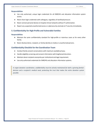 Organ Donation & Transplant Coordination Manual Dr J L Meena
Organ Donation & Transplant Coordination Manual – Dr J L Meena | Page 28
Responsibilities
● Use only authorized, unique login credentials for all EMR/HIS and allocation information system
access.
● Never share login credentials with colleagues, regardless of workload pressure.
● Never connect personal devices to hospital clinical networks without IT authorization.
● Report any suspected unauthorized access or cybersecurity anomaly to IT security immediately.
5. Confidentiality for High-Profile and Vulnerable Families
Responsibilities
● Maintain the same confidentiality standard for high-profile or notorious cases as for every other
family.
● Never disclose donor, recipient, or family identity to media or unauthorized persons.
Confidentiality Checklist for the Coordination Team
● Conduct family consent conversations with maximum available privacy.
● Handle eligibility screening and consent information with heightened discretion.
● Maintain donor-recipient anonymity per institutional and legal requirement.
● Use only authorized credentials for EMR/HIS and allocation information systems.
In organ donation coordination, confidentiality must be actively maintained for both a grieving family's
decision and a recipient's medical need, protecting the trust that makes the entire donation system
possible.
 