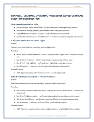 Organ Donation & Transplant Coordination Manual Dr J L Meena
Organ Donation & Transplant Coordination Manual – Dr J L Meena | Page 29
CHAPTER 7: STANDARD OPERATING PROCEDURES (SOPs) FOR ORGAN
DONATION COORDINATION
Objectives of Coordination SOPs
● Ensure consistent, ethical family consent and rigorous eligibility screening for every donation.
● Minimize harm through systematic, documented consent and logistics protocols.
● Support NABH/JCI accreditation compliance for donation coordination standards.
● Provide a defensible clinical and ethical framework for incident investigation and quality improvement.
SOP 1: Donor Identification and Referral Triggers
Purpose
To ensure every potential donor is identified and referred promptly.
Procedure
● Step 1: Apply Standardized Referral Criteria — apply consistent trigger criteria across every clinical
unit.
● Step 2: Refer Immediately — refer the potential donor to coordination without delay.
● Step 3: Verify Initial Eligibility — verify preliminary eligibility promptly upon referral.
● Step 4: Document — document referral timing and initial assessment completely.
Quality Standards
● 100% of patients meeting referral criteria identified and referred promptly.
SOP 2: Brain Death/Circulatory Death Coordination Verification
Purpose
To verify death determination has been completed per protocol before proceeding.
Procedure
● Step 1: Verify Completion of Determination — verify the clinical team's determination is complete and
documented.
● Step 2: Confirm Documentation — confirm complete, protocol-compliant documentation exists.
● Step 3: Coordinate Timing — coordinate the sequence of family communication appropriately.
● Step 4: Document — document verification of the completed determination.
Quality Standards
● 100% of donation processes include documented verification of completed death determination.
 
