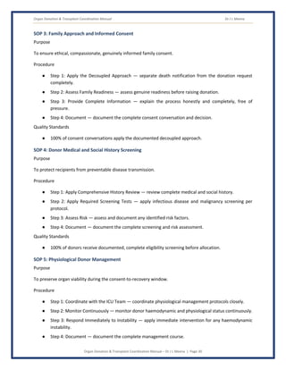 Organ Donation & Transplant Coordination Manual Dr J L Meena
Organ Donation & Transplant Coordination Manual – Dr J L Meena | Page 30
SOP 3: Family Approach and Informed Consent
Purpose
To ensure ethical, compassionate, genuinely informed family consent.
Procedure
● Step 1: Apply the Decoupled Approach — separate death notification from the donation request
completely.
● Step 2: Assess Family Readiness — assess genuine readiness before raising donation.
● Step 3: Provide Complete Information — explain the process honestly and completely, free of
pressure.
● Step 4: Document — document the complete consent conversation and decision.
Quality Standards
● 100% of consent conversations apply the documented decoupled approach.
SOP 4: Donor Medical and Social History Screening
Purpose
To protect recipients from preventable disease transmission.
Procedure
● Step 1: Apply Comprehensive History Review — review complete medical and social history.
● Step 2: Apply Required Screening Tests — apply infectious disease and malignancy screening per
protocol.
● Step 3: Assess Risk — assess and document any identified risk factors.
● Step 4: Document — document the complete screening and risk assessment.
Quality Standards
● 100% of donors receive documented, complete eligibility screening before allocation.
SOP 5: Physiological Donor Management
Purpose
To preserve organ viability during the consent-to-recovery window.
Procedure
● Step 1: Coordinate with the ICU Team — coordinate physiological management protocols closely.
● Step 2: Monitor Continuously — monitor donor haemodynamic and physiological status continuously.
● Step 3: Respond Immediately to Instability — apply immediate intervention for any haemodynamic
instability.
● Step 4: Document — document the complete management course.
 