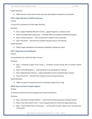 Organ Donation & Transplant Coordination Manual Dr J L Meena
Organ Donation & Transplant Coordination Manual – Dr J L Meena | Page 31
Quality Standards
● 100% of donors receive documented, continuous physiological management coordination.
SOP 6: Organ Allocation and Offer Sequencing
Purpose
To ensure fair, transparent, accurate organ allocation.
Procedure
● Step 1: Apply Established Allocation Criteria — apply transparent, consistent criteria.
● Step 2: Coordinate Offer Sequencing — coordinate offers accurately per established sequence.
● Step 3: Verify Acceptance — verify and document recipient centre acceptance.
● Step 4: Document — document the complete allocation process and rationale.
Quality Standards
● 100% of organs allocated per documented, established, transparent criteria.
SOP 7: Organ Recovery Coordination
Purpose
To coordinate precise, well-timed organ recovery.
Procedure
● Step 1: Coordinate Surgical Team Timing — coordinate recovery timing with all involved surgical
teams.
● Step 2: Verify OR Readiness — verify operating room and equipment readiness.
● Step 3: Apply Recovery Protocol — apply standardized recovery and preservation protocol.
● Step 4: Document — document the complete recovery timing and process.
Quality Standards
● 100% of recoveries include documented, coordinated surgical team timing.
SOP 8: Organ and Team Transport Logistics
Purpose
To minimize cold ischemia time through precise transport coordination.
Procedure
● Step 1: Coordinate Transport Method — coordinate the fastest appropriate transport method.
● Step 2: Track Cold Ischemia Time — track timing precisely from recovery through implantation.
● Step 3: Communicate Status Continuously — communicate transport status to the receiving team
continuously.
 