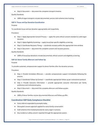 Organ Donation & Transplant Coordination Manual Dr J L Meena
Organ Donation & Transplant Coordination Manual – Dr J L Meena | Page 32
● Step 4: Document — document the complete transport timeline.
Quality Standards
● 100% of organ transports include documented, precise cold ischemia time tracking.
SOP 9: Tissue and Eye Donation Coordination
Purpose
To coordinate tissue and eye donation appropriately and respectfully.
Procedure
● Step 1: Apply Appropriate Consent Process — apply the same ethical consent standard as solid organ
donation.
● Step 2: Apply Eligibility Screening — apply tissue/eye-specific eligibility screening.
● Step 3: Coordinate Recovery Timing — coordinate recovery within the appropriate time window.
● Step 4: Document — document the complete consent and recovery process.
Quality Standards
● 100% of tissue/eye donations include documented, ethical consent and eligibility screening.
SOP 10: Donor Family Aftercare and Follow-Up
Purpose
To provide sustained, compassionate support to donor families after the donation process.
Procedure
● Step 1: Provide Immediate Aftercare — provide compassionate support immediately following the
process.
● Step 2: Coordinate Follow-Up Contact — coordinate appropriate follow-up per institutional protocol.
● Step 3: Provide Outcome Information — provide appropriate outcome information per family
preference and institutional policy.
● Step 4: Document — document the complete aftercare and follow-up plan.
Quality Standards
● 100% of donor families receive documented aftercare and follow-up offer.
Coordination SOP Daily Compliance Checklist
● Every referral responded to promptly today.
● Decoupled consent approach applied for every family conversation.
● Cold ischemia time tracked precisely for every organ in process.
● Any incident or safety concern reported through the appropriate system.
 