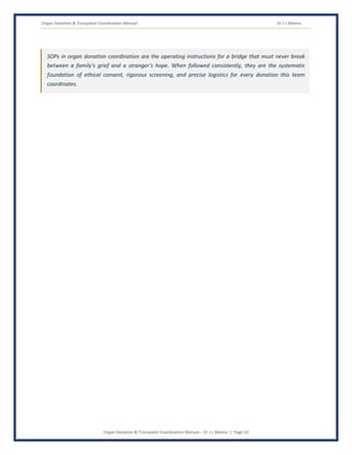 Organ Donation & Transplant Coordination Manual Dr J L Meena
Organ Donation & Transplant Coordination Manual – Dr J L Meena | Page 33
SOPs in organ donation coordination are the operating instructions for a bridge that must never break
between a family's grief and a stranger's hope. When followed consistently, they are the systematic
foundation of ethical consent, rigorous screening, and precise logistics for every donation this team
coordinates.
 