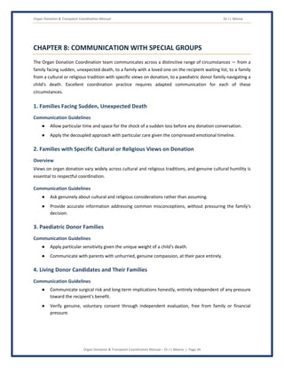 Organ Donation & Transplant Coordination Manual Dr J L Meena
Organ Donation & Transplant Coordination Manual – Dr J L Meena | Page 34
CHAPTER 8: COMMUNICATION WITH SPECIAL GROUPS
The Organ Donation Coordination team communicates across a distinctive range of circumstances — from a
family facing sudden, unexpected death, to a family with a loved one on the recipient waiting list, to a family
from a cultural or religious tradition with specific views on donation, to a paediatric donor family navigating a
child's death. Excellent coordination practice requires adapted communication for each of these
circumstances.
1. Families Facing Sudden, Unexpected Death
Communication Guidelines
● Allow particular time and space for the shock of a sudden loss before any donation conversation.
● Apply the decoupled approach with particular care given the compressed emotional timeline.
2. Families with Specific Cultural or Religious Views on Donation
Overview
Views on organ donation vary widely across cultural and religious traditions, and genuine cultural humility is
essential to respectful coordination.
Communication Guidelines
● Ask genuinely about cultural and religious considerations rather than assuming.
● Provide accurate information addressing common misconceptions, without pressuring the family's
decision.
3. Paediatric Donor Families
Communication Guidelines
● Apply particular sensitivity given the unique weight of a child's death.
● Communicate with parents with unhurried, genuine compassion, at their pace entirely.
4. Living Donor Candidates and Their Families
Communication Guidelines
● Communicate surgical risk and long-term implications honestly, entirely independent of any pressure
toward the recipient's benefit.
● Verify genuine, voluntary consent through independent evaluation, free from family or financial
pressure.
 