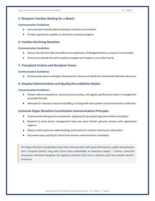 Organ Donation & Transplant Coordination Manual Dr J L Meena
Organ Donation & Transplant Coordination Manual – Dr J L Meena | Page 35
5. Recipient Families Waiting for a Match
Communication Guidelines
● Communicate honestly about waiting list realities and timelines.
● Provide appropriate updates as allocation processes progress.
6. Families Declining Donation
Communication Guidelines
● Honour the decision fully and without any expression of disappointment or pressure to reconsider.
● Continue to provide the same quality of support and respect as any other family.
7. Transplant Centres and Recipient Teams
Communication Guidelines
● Communicate donor and organ characteristics clearly and rapidly for coordinated allocation decisions.
8. Hospital Administration and Quality/Accreditation Bodies
Communication Guidelines
● Present referral compliance, consent process quality, and logistics performance data in management-
accessible formats.
● Advocate for necessary resources (staffing, training) with clear patient and family benefit justification.
Universal Organ Donation Coordination Communication Principles
● Communicate with genuine compassion, applying the decoupled approach without exception.
● Respond to every donor management need and every family's genuine concern with appropriate
urgency.
● Always confirm genuine understanding, particularly for consent and process information.
● Document every significant clinical and consent communication completely.
The Organ Donation Coordination team that communicates with equal skill toward a sudden bereavement
and a recipient family's long wait serves every stakeholder at maximum impact — honest, unhurried
compassion delivered alongside the logistical precision that turns a family's grief into another family's
tomorrow.
 