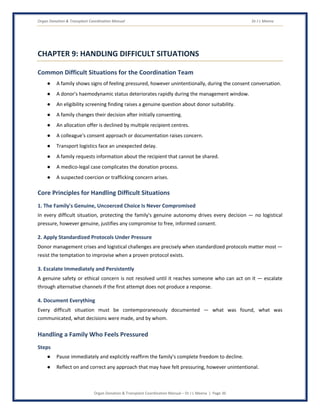 Organ Donation & Transplant Coordination Manual Dr J L Meena
Organ Donation & Transplant Coordination Manual – Dr J L Meena | Page 36
CHAPTER 9: HANDLING DIFFICULT SITUATIONS
Common Difficult Situations for the Coordination Team
● A family shows signs of feeling pressured, however unintentionally, during the consent conversation.
● A donor's haemodynamic status deteriorates rapidly during the management window.
● An eligibility screening finding raises a genuine question about donor suitability.
● A family changes their decision after initially consenting.
● An allocation offer is declined by multiple recipient centres.
● A colleague's consent approach or documentation raises concern.
● Transport logistics face an unexpected delay.
● A family requests information about the recipient that cannot be shared.
● A medico-legal case complicates the donation process.
● A suspected coercion or trafficking concern arises.
Core Principles for Handling Difficult Situations
1. The Family's Genuine, Uncoerced Choice Is Never Compromised
In every difficult situation, protecting the family's genuine autonomy drives every decision — no logistical
pressure, however genuine, justifies any compromise to free, informed consent.
2. Apply Standardized Protocols Under Pressure
Donor management crises and logistical challenges are precisely when standardized protocols matter most —
resist the temptation to improvise when a proven protocol exists.
3. Escalate Immediately and Persistently
A genuine safety or ethical concern is not resolved until it reaches someone who can act on it — escalate
through alternative channels if the first attempt does not produce a response.
4. Document Everything
Every difficult situation must be contemporaneously documented — what was found, what was
communicated, what decisions were made, and by whom.
Handling a Family Who Feels Pressured
Steps
● Pause immediately and explicitly reaffirm the family's complete freedom to decline.
● Reflect on and correct any approach that may have felt pressuring, however unintentional.
 