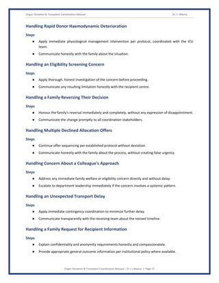 Organ Donation & Transplant Coordination Manual Dr J L Meena
Organ Donation & Transplant Coordination Manual – Dr J L Meena | Page 37
Handling Rapid Donor Haemodynamic Deterioration
Steps
● Apply immediate physiological management intervention per protocol, coordinated with the ICU
team.
● Communicate honestly with the family about the situation.
Handling an Eligibility Screening Concern
Steps
● Apply thorough, honest investigation of the concern before proceeding.
● Communicate any resulting limitation honestly with the recipient centre.
Handling a Family Reversing Their Decision
Steps
● Honour the family's reversal immediately and completely, without any expression of disappointment.
● Communicate the change promptly to all coordination stakeholders.
Handling Multiple Declined Allocation Offers
Steps
● Continue offer sequencing per established protocol without deviation.
● Communicate honestly with the family about the process, without creating false urgency.
Handling Concern About a Colleague's Approach
Steps
● Address any immediate family welfare or eligibility concern directly and without delay.
● Escalate to department leadership immediately if the concern involves a systemic pattern.
Handling an Unexpected Transport Delay
Steps
● Apply immediate contingency coordination to minimize further delay.
● Communicate transparently with the receiving team about the revised timeline.
Handling a Family Request for Recipient Information
Steps
● Explain confidentiality and anonymity requirements honestly and compassionately.
● Provide appropriate general outcome information per institutional policy where available.
 