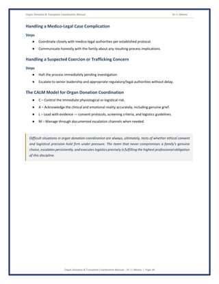Organ Donation & Transplant Coordination Manual Dr J L Meena
Organ Donation & Transplant Coordination Manual – Dr J L Meena | Page 38
Handling a Medico-Legal Case Complication
Steps
● Coordinate closely with medico-legal authorities per established protocol.
● Communicate honestly with the family about any resulting process implications.
Handling a Suspected Coercion or Trafficking Concern
Steps
● Halt the process immediately pending investigation.
● Escalate to senior leadership and appropriate regulatory/legal authorities without delay.
The CALM Model for Organ Donation Coordination
● C – Control the immediate physiological or logistical risk.
● A – Acknowledge the clinical and emotional reality accurately, including genuine grief.
● L – Lead with evidence — consent protocols, screening criteria, and logistics guidelines.
● M – Manage through documented escalation channels when needed.
Difficult situations in organ donation coordination are always, ultimately, tests of whether ethical consent
and logistical precision hold firm under pressure. The team that never compromises a family's genuine
choice, escalates persistently, and executes logistics precisely is fulfilling the highest professional obligation
of this discipline.
 