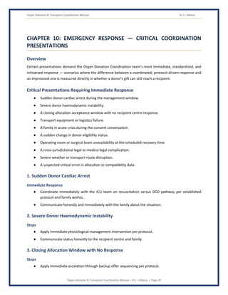 Organ Donation & Transplant Coordination Manual Dr J L Meena
Organ Donation & Transplant Coordination Manual – Dr J L Meena | Page 39
CHAPTER 10: EMERGENCY RESPONSE — CRITICAL COORDINATION
PRESENTATIONS
Overview
Certain presentations demand the Organ Donation Coordination team's most immediate, standardized, and
rehearsed response — scenarios where the difference between a coordinated, protocol-driven response and
an improvised one is measured directly in whether a donor's gift can still reach a recipient.
Critical Presentations Requiring Immediate Response
● Sudden donor cardiac arrest during the management window.
● Severe donor haemodynamic instability.
● A closing allocation acceptance window with no recipient centre response.
● Transport equipment or logistics failure.
● A family in acute crisis during the consent conversation.
● A sudden change in donor eligibility status.
● Operating room or surgical team unavailability at the scheduled recovery time.
● A cross-jurisdictional legal or medico-legal complication.
● Severe weather or transport route disruption.
● A suspected critical error in allocation or compatibility data.
1. Sudden Donor Cardiac Arrest
Immediate Response
● Coordinate immediately with the ICU team on resuscitation versus DCD pathway per established
protocol and family wishes.
● Communicate honestly and immediately with the family about the situation.
2. Severe Donor Haemodynamic Instability
Steps
● Apply immediate physiological management intervention per protocol.
● Communicate status honestly to the recipient centre and family.
3. Closing Allocation Window with No Response
Steps
● Apply immediate escalation through backup offer sequencing per protocol.
 