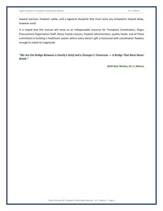 Organ Donation & Transplant Coordination Manual Dr J L Meena
Organ Donation & Transplant Coordination Manual – Dr J L Meena | Page 4
toward coercion, however subtle, and a logistical discipline that must resist any temptation toward delay,
however small.
It is hoped that this manual will serve as an indispensable resource for Transplant Coordinators, Organ
Procurement Organization Staff, Donor Family Liaisons, hospital administrators, quality heads, and all those
committed to building a healthcare system where every donor's gift is honoured with coordination flawless
enough to match its magnitude.
“We Are the Bridge Between a Family's Grief and a Stranger's Tomorrow — A Bridge That Must Never
Break.”
With Best Wishes, Dr J L Meena
 