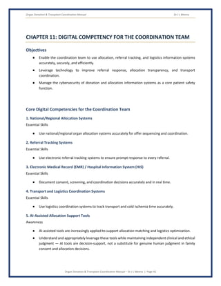Organ Donation & Transplant Coordination Manual Dr J L Meena
Organ Donation & Transplant Coordination Manual – Dr J L Meena | Page 42
CHAPTER 11: DIGITAL COMPETENCY FOR THE COORDINATION TEAM
Objectives
● Enable the coordination team to use allocation, referral tracking, and logistics information systems
accurately, securely, and efficiently.
● Leverage technology to improve referral response, allocation transparency, and transport
coordination.
● Manage the cybersecurity of donation and allocation information systems as a core patient safety
function.
Core Digital Competencies for the Coordination Team
1. National/Regional Allocation Systems
Essential Skills
● Use national/regional organ allocation systems accurately for offer sequencing and coordination.
2. Referral Tracking Systems
Essential Skills
● Use electronic referral tracking systems to ensure prompt response to every referral.
3. Electronic Medical Record (EMR) / Hospital Information System (HIS)
Essential Skills
● Document consent, screening, and coordination decisions accurately and in real time.
4. Transport and Logistics Coordination Systems
Essential Skills
● Use logistics coordination systems to track transport and cold ischemia time accurately.
5. AI-Assisted Allocation Support Tools
Awareness
● AI-assisted tools are increasingly applied to support allocation matching and logistics optimization.
● Understand and appropriately leverage these tools while maintaining independent clinical and ethical
judgment — AI tools are decision-support, not a substitute for genuine human judgment in family
consent and allocation decisions.
 