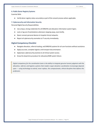 Organ Donation & Transplant Coordination Manual Dr J L Meena
Organ Donation & Transplant Coordination Manual – Dr J L Meena | Page 43
6. Public Donor Registry Systems
Essential Skills
● Verify donor registry status accurately as part of the consent process where applicable.
7. Cybersecurity and Information Security
Personal Digital Security Responsibilities
● Use unique, strong credentials for all EMR/HIS and allocation information system logins.
● Lock or log out of workstations whenever stepping away, even briefly.
● Never connect personal devices to hospital clinical networks.
● Report all cybersecurity anomalies to IT security immediately.
Digital Competency Checklist
● Navigate allocation, referral tracking, and EMR/HIS systems for all core functions without assistance.
● Apply accurate, complete logistics and transport documentation.
● Apply basic cybersecurity practices to all clinical system access.
● Know the downtime procedure for allocation/EMR system failure.
Digital competency for the coordination team is the ability to integrate genuine human judgment with the
allocation, referral, and logistics systems that modern organ donation coordination increasingly depends
upon — using technology to extend, never replace, the compassionate, ethical discipline that defines this
profession.
 