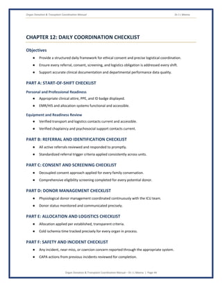 Organ Donation & Transplant Coordination Manual Dr J L Meena
Organ Donation & Transplant Coordination Manual – Dr J L Meena | Page 44
CHAPTER 12: DAILY COORDINATION CHECKLIST
Objectives
● Provide a structured daily framework for ethical consent and precise logistical coordination.
● Ensure every referral, consent, screening, and logistics obligation is addressed every shift.
● Support accurate clinical documentation and departmental performance data quality.
PART A: START-OF-SHIFT CHECKLIST
Personal and Professional Readiness
● Appropriate clinical attire, PPE, and ID badge displayed.
● EMR/HIS and allocation systems functional and accessible.
Equipment and Readiness Review
● Verified transport and logistics contacts current and accessible.
● Verified chaplaincy and psychosocial support contacts current.
PART B: REFERRAL AND IDENTIFICATION CHECKLIST
● All active referrals reviewed and responded to promptly.
● Standardized referral trigger criteria applied consistently across units.
PART C: CONSENT AND SCREENING CHECKLIST
● Decoupled consent approach applied for every family conversation.
● Comprehensive eligibility screening completed for every potential donor.
PART D: DONOR MANAGEMENT CHECKLIST
● Physiological donor management coordinated continuously with the ICU team.
● Donor status monitored and communicated precisely.
PART E: ALLOCATION AND LOGISTICS CHECKLIST
● Allocation applied per established, transparent criteria.
● Cold ischemia time tracked precisely for every organ in process.
PART F: SAFETY AND INCIDENT CHECKLIST
● Any incident, near-miss, or coercion concern reported through the appropriate system.
● CAPA actions from previous incidents reviewed for completion.
 