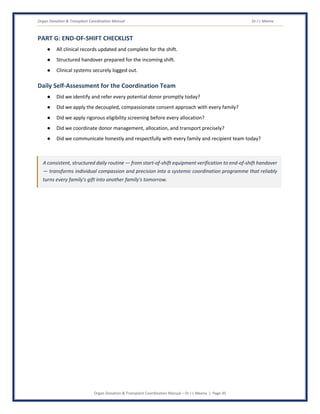 Organ Donation & Transplant Coordination Manual Dr J L Meena
Organ Donation & Transplant Coordination Manual – Dr J L Meena | Page 45
PART G: END-OF-SHIFT CHECKLIST
● All clinical records updated and complete for the shift.
● Structured handover prepared for the incoming shift.
● Clinical systems securely logged out.
Daily Self-Assessment for the Coordination Team
● Did we identify and refer every potential donor promptly today?
● Did we apply the decoupled, compassionate consent approach with every family?
● Did we apply rigorous eligibility screening before every allocation?
● Did we coordinate donor management, allocation, and transport precisely?
● Did we communicate honestly and respectfully with every family and recipient team today?
A consistent, structured daily routine — from start-of-shift equipment verification to end-of-shift handover
— transforms individual compassion and precision into a systemic coordination programme that reliably
turns every family's gift into another family's tomorrow.
 